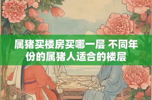 属猪买楼房买哪一层 不同年份的属猪人适合的楼层