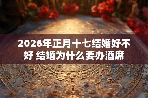 2026年正月十七结婚好不好 结婚为什么要办酒席