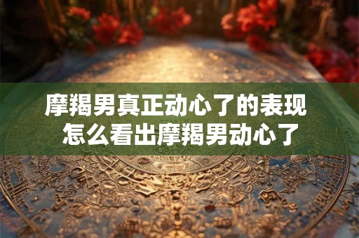 摩羯男真正动心了的表现 怎么看出摩羯男动心了