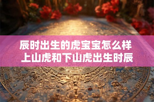 辰时出生的虎宝宝怎么样 上山虎和下山虎出生时辰
