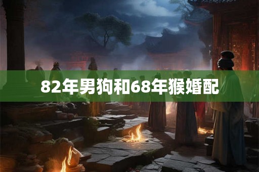 82年男狗和68年猴婚配 82年男狗和68年猴婚配