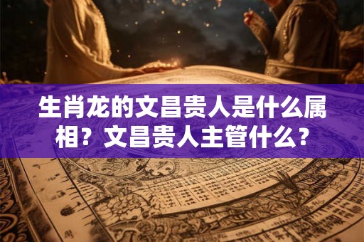 生肖龙的文昌贵人是什么属相？文昌贵人主管什么？
