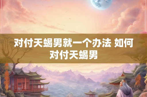 对付天蝎男就一个办法 如何对付天蝎男