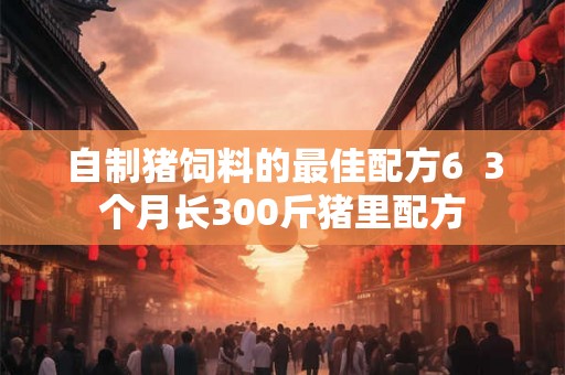 自制猪饲料的最佳配方6  3个月长300斤猪里配方