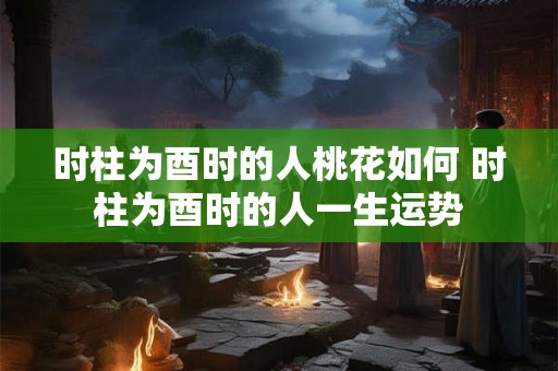 时柱为酉时的人桃花如何 时柱为酉时的人一生运势
