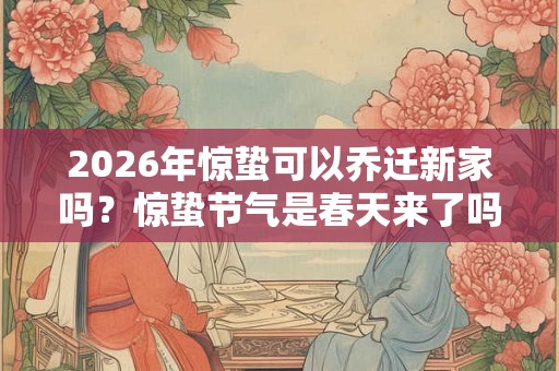 2026年惊蛰可以乔迁新家吗?惊蛰节气是春天来了吗? 2026年惊蛰可以乔迁新家吗?惊蛰节气是春天来了吗?