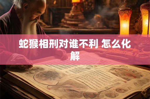蛇猴相刑对谁不利 怎么化解 蛇猴相刑对谁不利 怎么化解