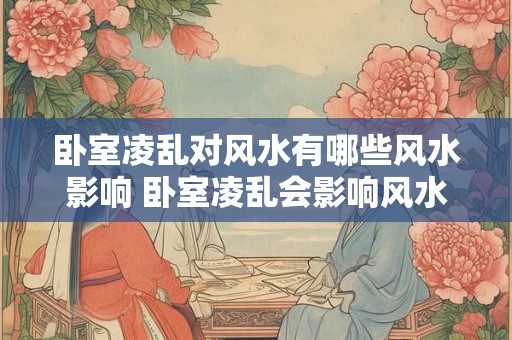 卧室凌乱对风水有哪些风水影响 卧室凌乱会影响风水吗 卧室凌乱对风水有哪些风水影响 卧室凌乱会影响风水吗