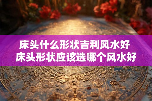 床头什么形状吉利风水好 床头形状应该选哪个风水好