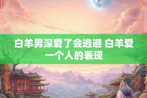 白羊男深爱了会逃避 白羊爱一个人的表现