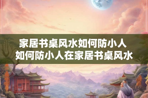 家居书桌风水如何防小人 如何防小人在家居书桌风水中的影响