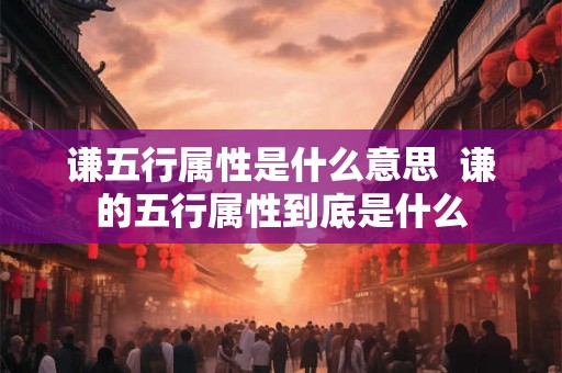 谦五行属性是什么意思 谦的五行属性到底是什么 谦五行属性是什么意思 谦的五行属性到底是什么
