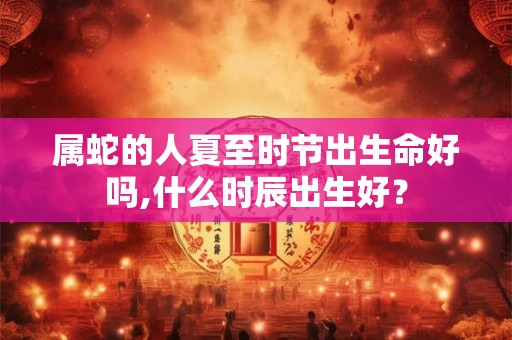 属蛇的人夏至时节出生命好吗,什么时辰出生好？
