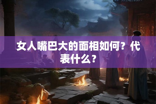 女人嘴巴大的面相如何？代表什么？