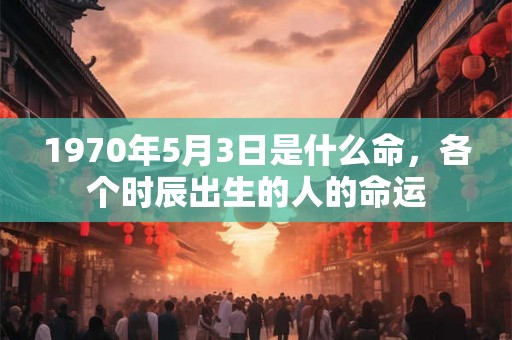 1970年5月3日是什么命,各个时辰出生的人的命运 1970年5月3日是什么命,各个时辰出生的人的命运