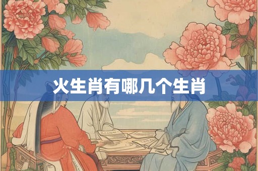 火生肖有哪几个生肖 火生肖有哪几个生肖