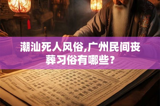 潮汕死人风俗,广州民间丧葬习俗有哪些? 潮汕死人风俗,广州民间丧葬习俗有哪些?