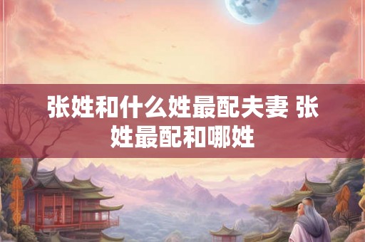张姓和什么姓最配夫妻 张姓最配和哪姓