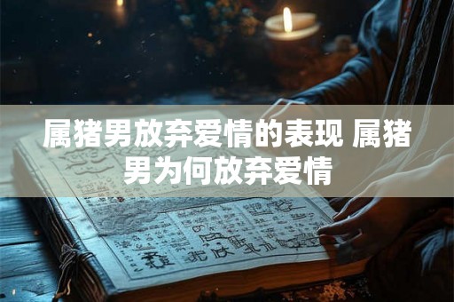 属猪男放弃爱情的表现 属猪男为何放弃爱情