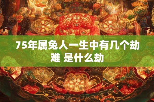 75年属兔人一生中有几个劫难 是什么劫