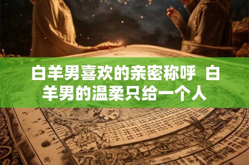 白羊男喜欢的亲密称呼 白羊男的温柔只给一个人 白羊男喜欢的亲密称呼 白羊男的温柔只给一个人