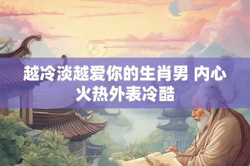 越冷淡越爱你的生肖男 内心火热外表冷酷