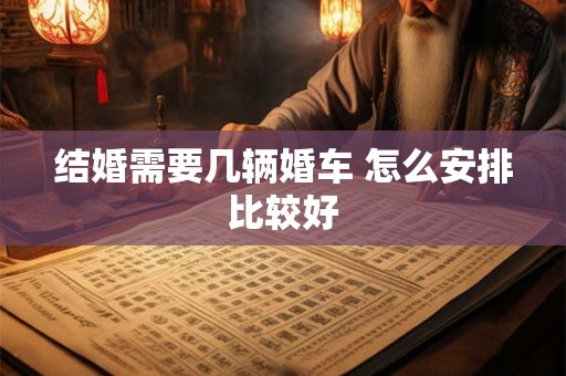 结婚需要几辆婚车 怎么安排比较好 结婚需要几辆婚车 怎么安排比较好