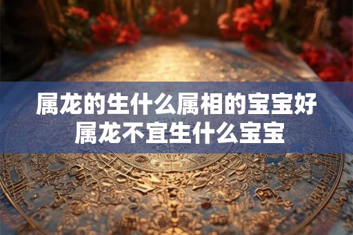属龙的生什么属相的宝宝好 属龙不宜生什么宝宝