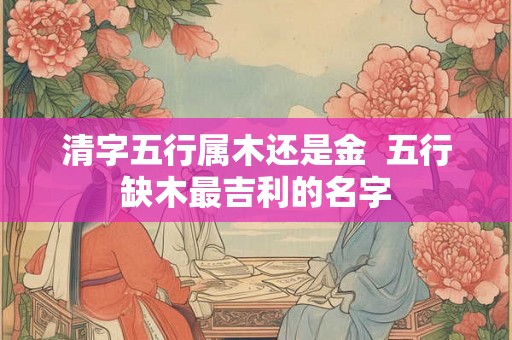 清字五行属木还是金 五行缺木最吉利的名字 清字五行属木还是金 五行缺木最吉利的名字