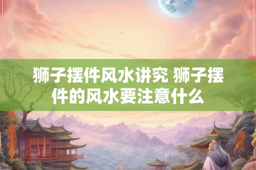 狮子摆件风水讲究 狮子摆件的风水要注意什么