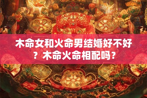 木命女和火命男结婚好不好?木命火命相配吗? 木命女和火命男结婚好不好?木命火命相配吗?