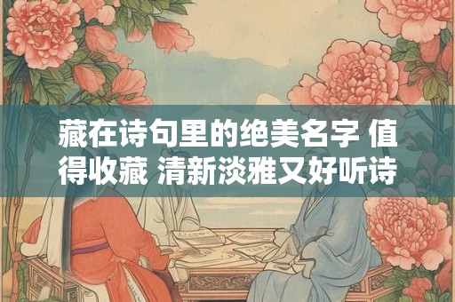 藏在诗句里的绝美名字 值得收藏 清新淡雅又好听诗句名字推荐