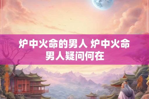 炉中火命的男人 炉中火命男人疑问何在 炉中火命的男人 炉中火命男人疑问何在