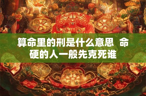 算命里的刑是什么意思 命硬的人一般先克死谁 算命里的刑是什么意思 命硬的人一般先克死谁