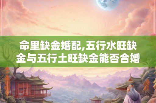 命里缺金婚配,五行水旺缺金与五行土旺缺金能否合婚? 命里缺金婚配,五行水旺缺金与五行土旺缺金能否合婚?