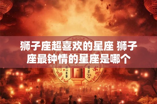 狮子座超喜欢的星座 狮子座最钟情的星座是哪个 狮子座超喜欢的星座 狮子座最钟情的星座是哪个
