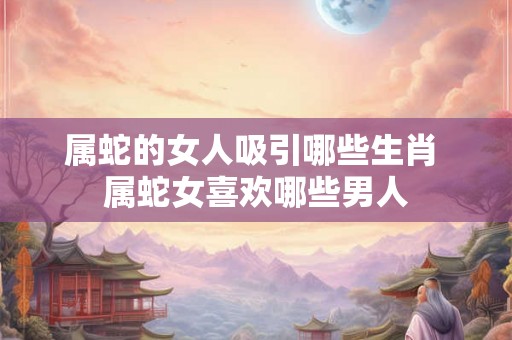 属蛇的女人吸引哪些生肖 属蛇女喜欢哪些男人