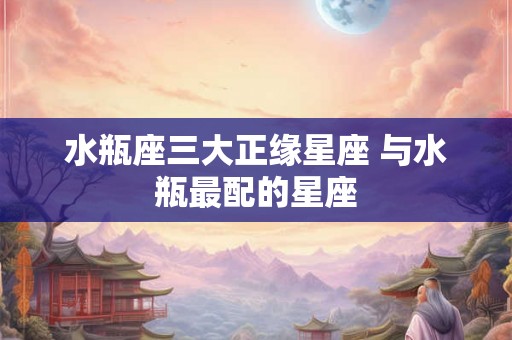 水瓶座三大正缘星座 与水瓶最配的星座