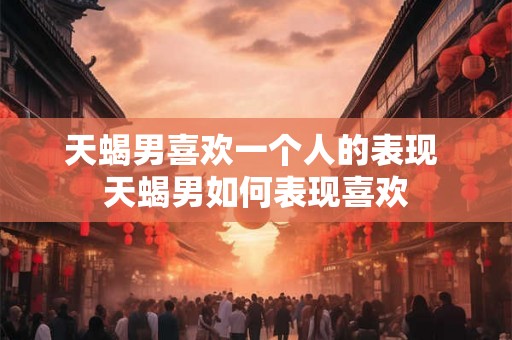 天蝎男喜欢一个人的表现 天蝎男如何表现喜欢