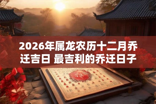2026年属龙农历十二月乔迁吉日 最吉利的乔迁日子 2026年属龙农历十二月乔迁吉日 最吉利的乔迁日子