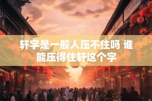 轩字是一般人压不住吗 谁能压得住轩这个字