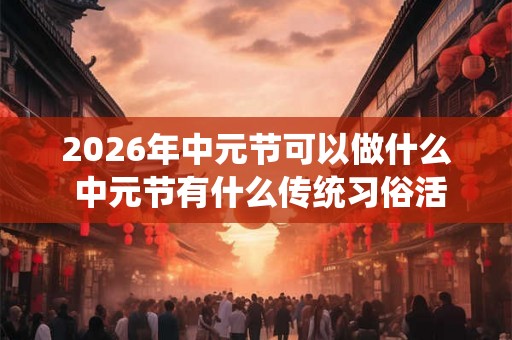 2026年中元节可以做什么 中元节有什么传统习俗活动 2026年中元节可以做什么 中元节有什么传统习俗活动