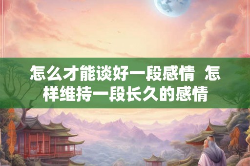 怎么才能谈好一段感情 怎样维持一段长久的感情 怎么才能谈好一段感情 怎样维持一段长久的感情
