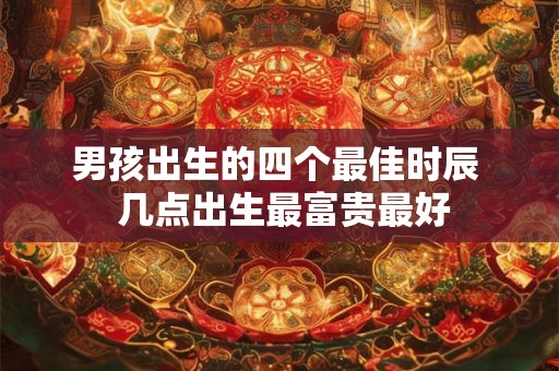 男孩出生的四个最佳时辰 几点出生最富贵最好 男孩出生的四个最佳时辰 几点出生最富贵最好