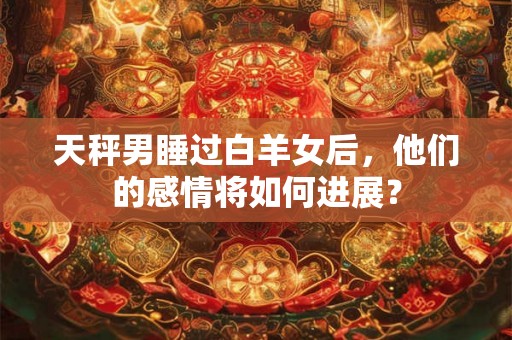天秤男睡过白羊女后，他们的感情将如何进展？