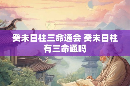 癸未日柱三命通会 癸未日柱有三命通吗