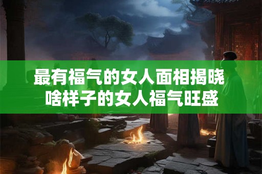 最有福气的女人面相揭晓 啥样子的女人福气旺盛 最有福气的女人面相揭晓 啥样子的女人福气旺盛