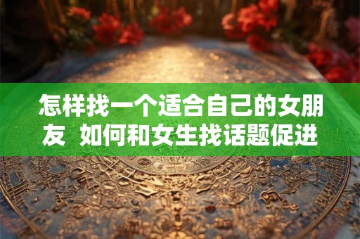 怎样找一个适合自己的女朋友  如何和女生找话题促进感情