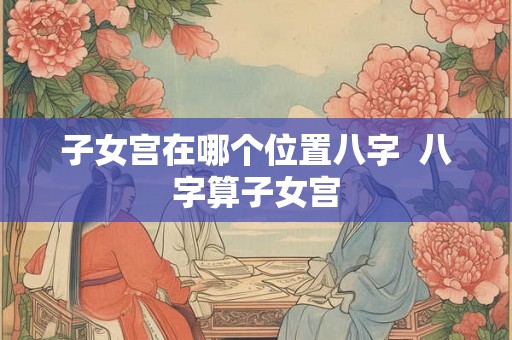 子女宫在哪个位置八字  八字算子女宫
