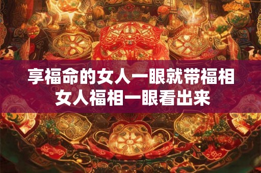 享福命的女人一眼就带福相 女人福相一眼看出来 享福命的女人一眼就带福相 女人福相一眼看出来